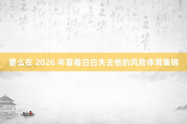 要么在 2026 年冒着白白失去他的风险体育集锦