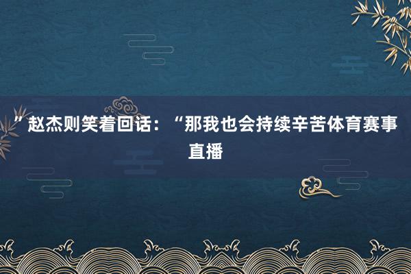 ”赵杰则笑着回话:“那我也会持续辛苦体育赛事直播