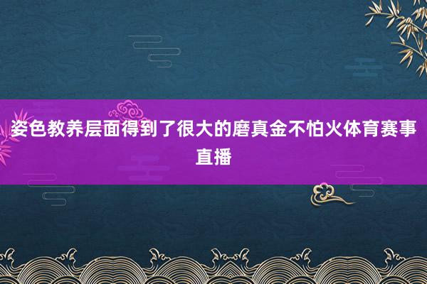 姿色教养层面得到了很大的磨真金不怕火体育赛事直播