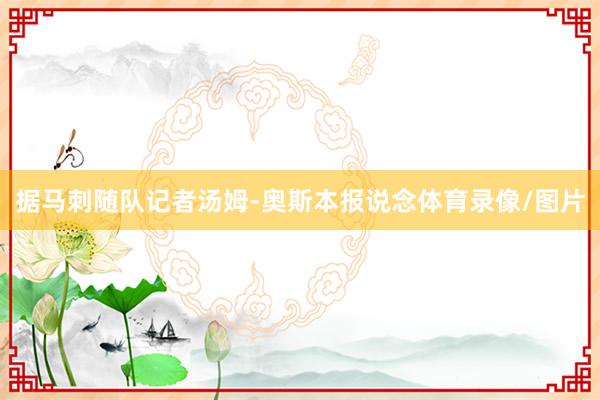 据马刺随队记者汤姆-奥斯本报说念体育录像/图片