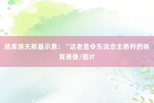 扬库洛夫斯基示意:“这老是令东说念主骄矜的体育录像/图片