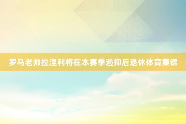 罗马老帅拉涅利将在本赛季遏抑后退休体育集锦