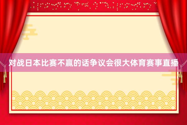 对战日本比赛不赢的话争议会很大体育赛事直播