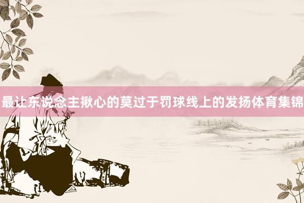 最让东说念主揪心的莫过于罚球线上的发扬体育集锦