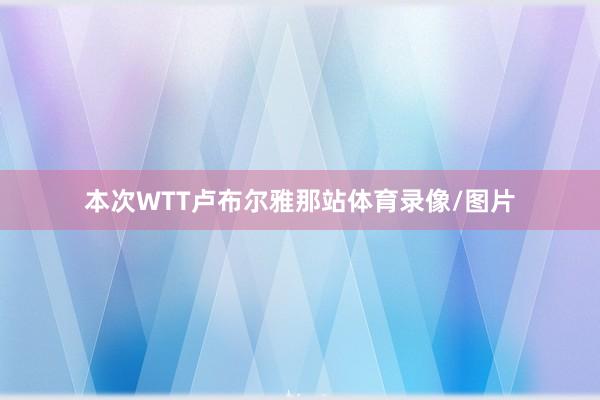 本次WTT卢布尔雅那站体育录像/图片