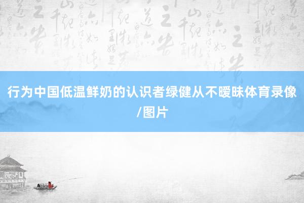 行为中国低温鲜奶的认识者绿健从不暧昧体育录像/图片