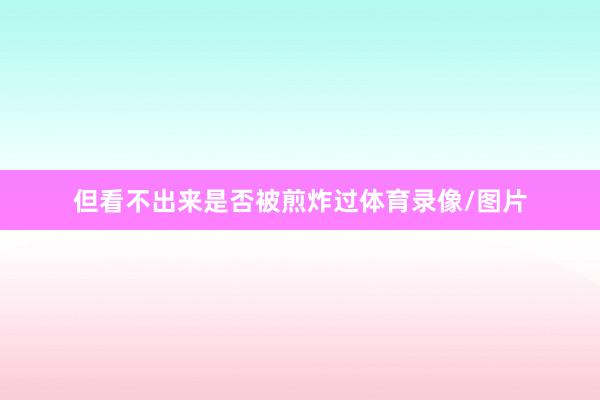 但看不出来是否被煎炸过体育录像/图片