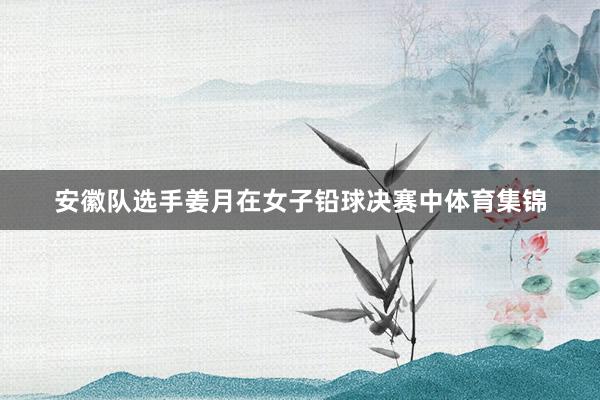 安徽队选手姜月在女子铅球决赛中体育集锦