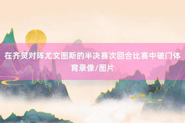 在齐灵对阵尤文图斯的半决赛次回合比赛中破门体育录像/图片